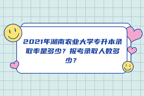 2021年湖南农业大学专升本录取率是多少？报考录取人数多少？