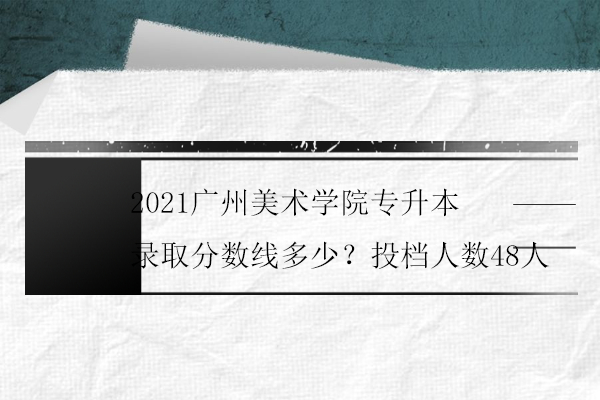 2021廣州美術學院專升本錄取分數(shù)線多少？投檔人數(shù)48人