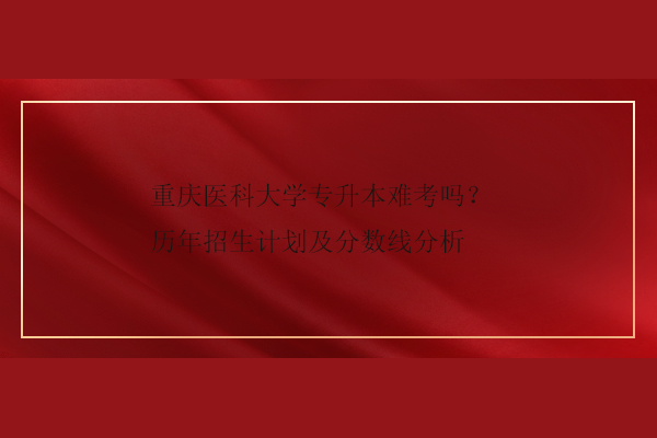 重慶醫(yī)科大學(xué)專(zhuān)升本難考嗎？歷年招生計(jì)劃及分?jǐn)?shù)線(xiàn)分析