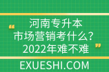 河南專升本市場營銷考什么？2022年難不難