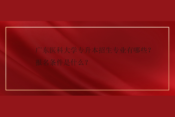 廣東醫(yī)科大學專升本招生專業(yè)有哪些？報名條件是什么？