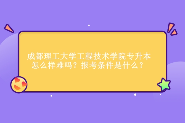 成都理工大學工程技術學院專升本怎么樣難嗎？報考條件是什么？