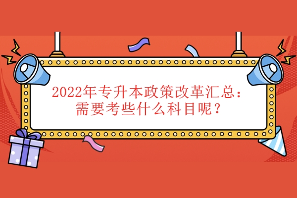 2022年专升本政策改革汇总：需要考些什么科目呢？