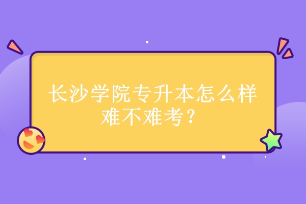 長沙學(xué)院專升本怎么樣難不難考？