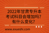 2022年甘肅專升本考試科目會增加嗎？有什么變化