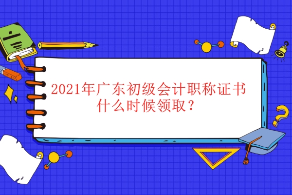 2021年广东初级会计职称证书什么时候领取？