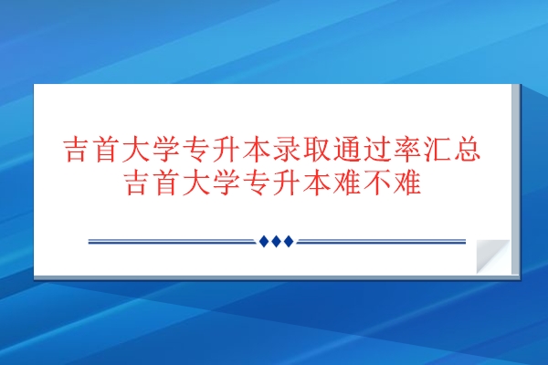 吉首大學專升本錄取通過率匯總 吉首大學專升本難不難