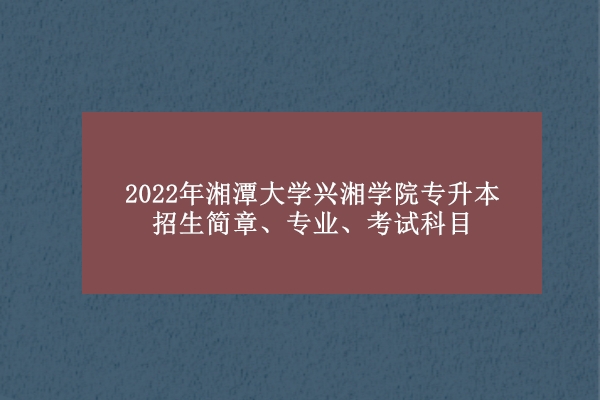 官宣！2022年湘潭大学兴湘学院专升本招生简章、专业、考试科目