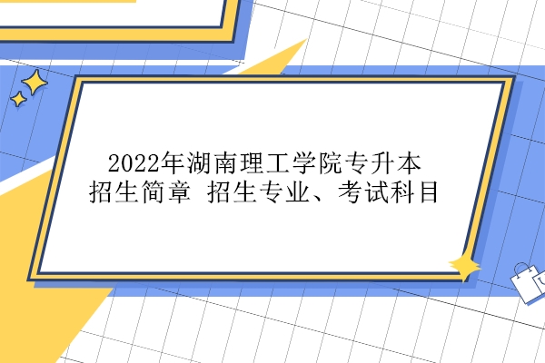 2022年湖南理工学院专升本招生简章、招生专业、考试科目汇总