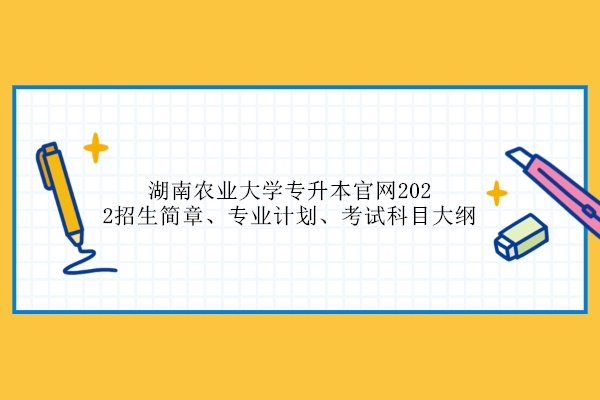 湖南农业大学专升本官网2022招生简章、专业计划、考试科目大纲