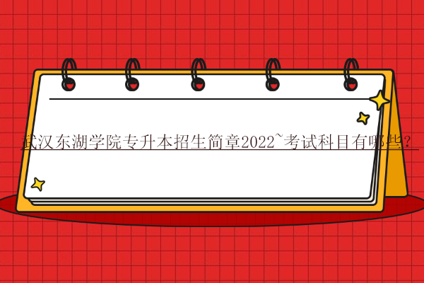 武汉东湖学院专升本招生简章2022~考试科目有哪些？