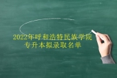 2022年呼和浩特民族學(xué)院專升本擬錄取名單公布了 速查！