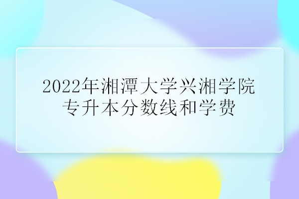 2022年湘潭大学兴湘学院专升本分数线和学费