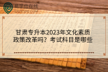 甘肅專升本2023年文化素質政策改革嗎？考試科目是哪些