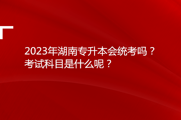 2023年湖南专升本会统考吗？考试科目是什么呢？