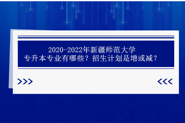2020-2022年新疆师范大学专升本专业有哪些？招生计划是增加还是减少呢？