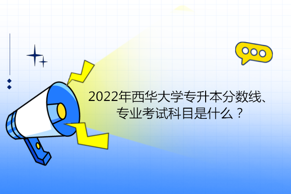 2022年西华大学专升本分数线、专业考试科目是什么？