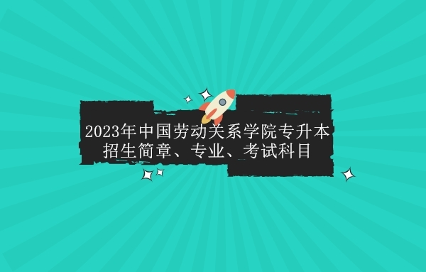 2023年中国劳动关系学院专升本招生简章、专业、考试科目