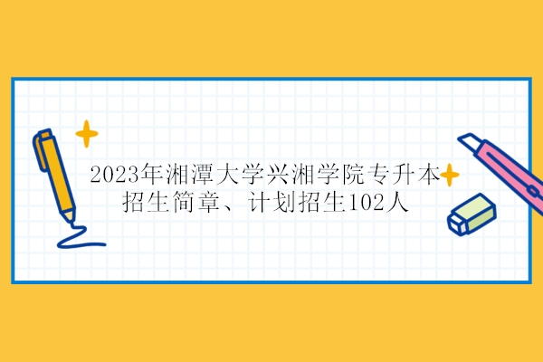 2023年湘潭大学兴湘学院专升本招生简章、计划招生102人