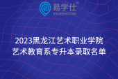 2023黑龍江藝術職業(yè)學院藝術教育系專升本錄取名單