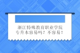 浙江特殊教育職業(yè)學(xué)院專升本容易嗎？不容易！