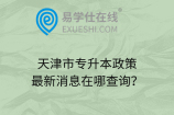 天津市專(zhuān)升本政策最新消息在哪查詢(xún)？