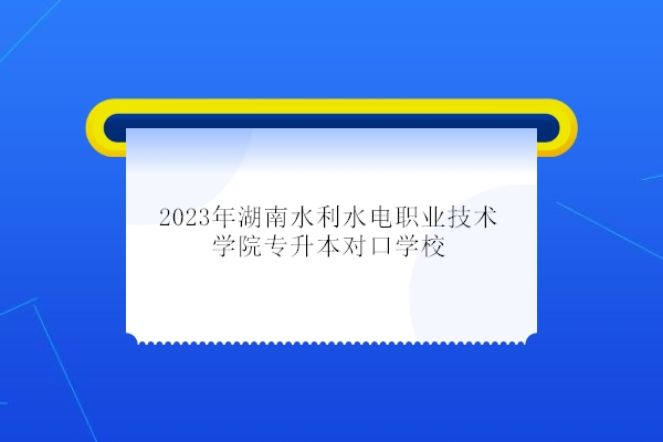 2023年湖南水利水电职业技术学院专升本对口学校