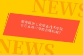 23年湖南國(guó)防工業(yè)職業(yè)技術(shù)學(xué)院專升本對(duì)口學(xué)校有哪些呢？