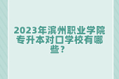 2023年濱州職業(yè)學(xué)院專升本對口學(xué)校有哪些？