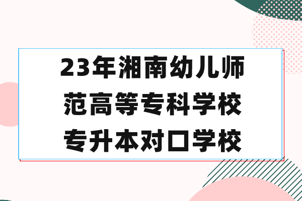 23年湘南幼儿师范高等专科学校专升本对口学校