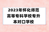 23年懷化師范高等?？茖W(xué)校專升本對口學(xué)校有哪些