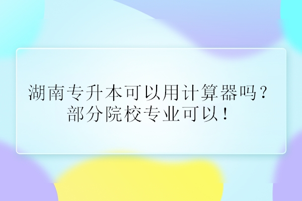 湖南專升本可以用計(jì)算器嗎？部分院校專業(yè)可以！