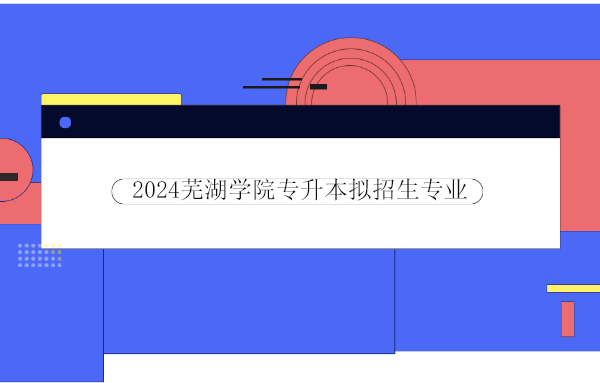 2024芜湖学院（安徽师范大学皖江学院）专升本拟招生专业