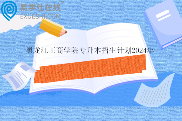 黑龙江工商学院专升本招生计划2024年为1003人