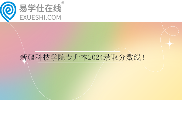 新疆科技學(xué)院專升本2024錄取分?jǐn)?shù)線！