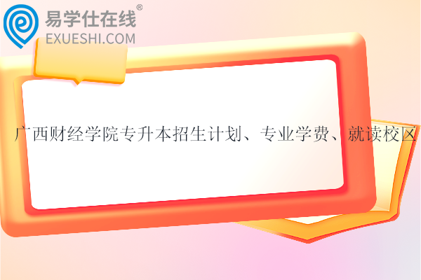 廣西財經學院專升本招生計劃、專業(yè)學費、就讀校區(qū)