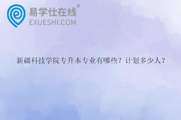 新疆科技學院專升本專業(yè)有哪些？計劃多少人？