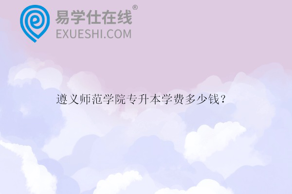 遵義師范學(xué)院專升本學(xué)費(fèi)多少錢？