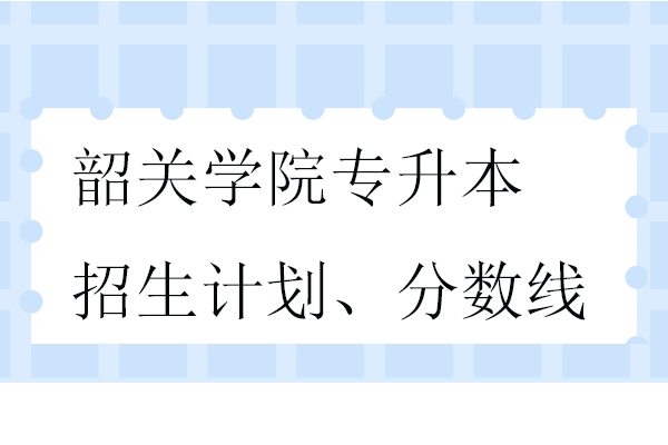 韶關(guān)學院專升本招生計劃、分數(shù)線2023-2024！