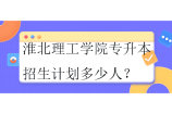2023-2024淮北理工學院專升本招生計劃多少人？