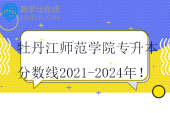 牡丹江師范學(xué)院專(zhuān)升本分?jǐn)?shù)線(xiàn)2021-2024年！