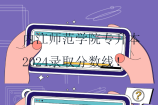 內(nèi)江師范學(xué)院專升本2024錄取分?jǐn)?shù)線