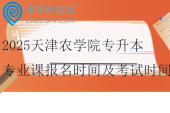 2025天津農(nóng)學(xué)院專升本專業(yè)課報名時間及考試時間~