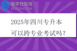 2025年四川專升本可以跨專業(yè)考試嗎？