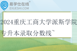 2024重慶工商大學(xué)派斯學(xué)院專升本錄取分?jǐn)?shù)線~