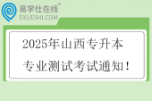 2025年山西專升本專業(yè)測試考試通知！