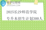 2025長沙師范學院專升本招生計劃300人