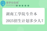 湖南工學院專升本2025招生計劃多少人？