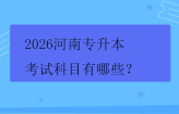 2026河南专升本考试科目有哪些? 2026河南专升本考试科目有哪些?