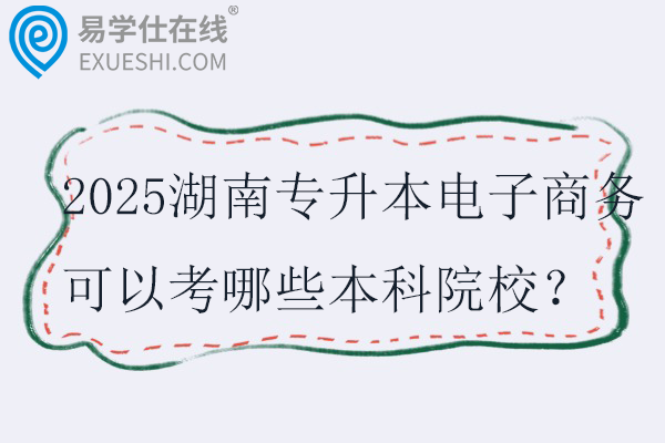 2025湖南专升本电子商务可以考哪些本科院校?